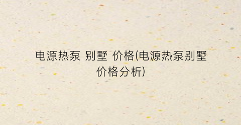 电源热泵 别墅 价格(电源热泵别墅价格分析)
